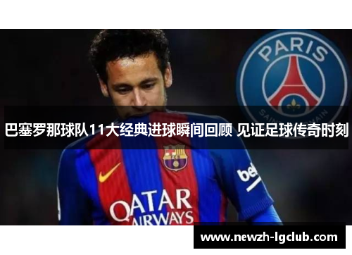 巴塞罗那球队11大经典进球瞬间回顾 见证足球传奇时刻