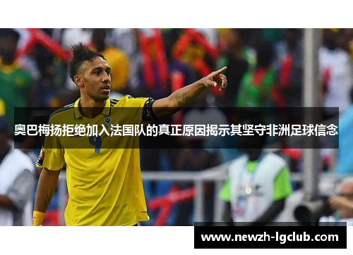 奥巴梅扬拒绝加入法国队的真正原因揭示其坚守非洲足球信念