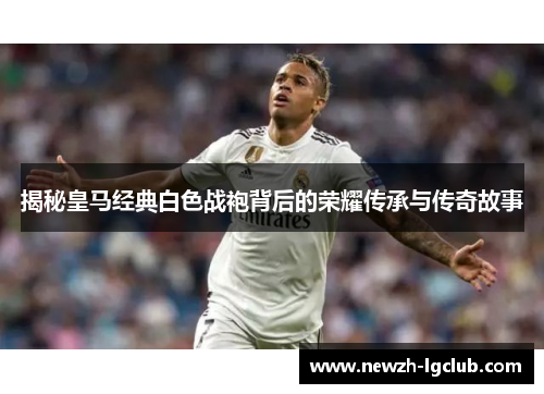揭秘皇马经典白色战袍背后的荣耀传承与传奇故事