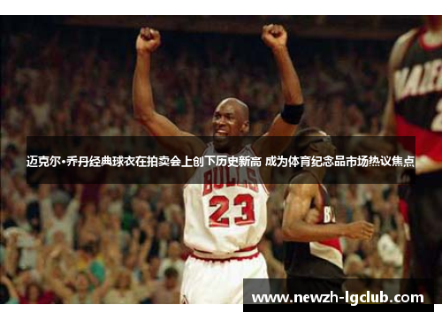 迈克尔·乔丹经典球衣在拍卖会上创下历史新高 成为体育纪念品市场热议焦点
