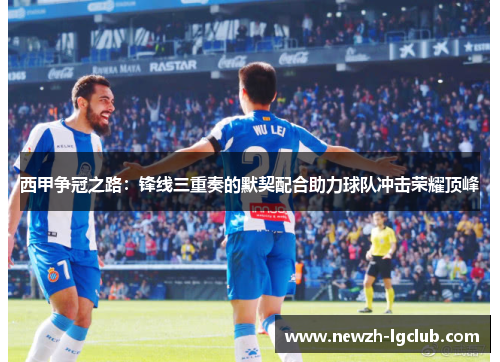 西甲争冠之路:锋线三重奏的默契配合助力球队冲击荣耀顶峰 西甲争冠之路:锋线三重奏的默契配合助力球队冲击荣耀顶峰