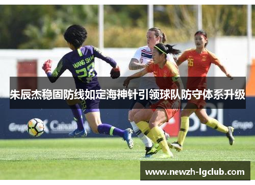 朱辰杰稳固防线如定海神针引领球队防守体系升级 朱辰杰稳固防线如定海神针引领球队防守体系升级