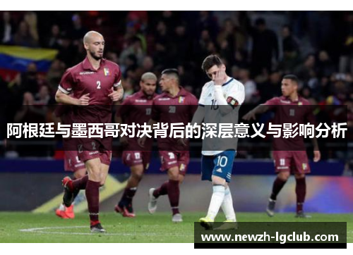 阿根廷与墨西哥对决背后的深层意义与影响分析 阿根廷与墨西哥对决背后的深层意义与影响分析